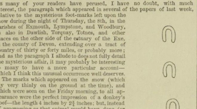 Следы дьявола в Девоне Рано утром 9 февраля 1855 года люди Девона вышли на заснеженные улицы и тут же устремились к церкви. На снегу протянулась цепочка странных следов, будто оставленных копытом дьявола. Это привело к массовой истерии, быстро распространившейся на весь округ. Ученые выдвинули массу предположений, но ни одно из них не могло объяснить, как четкие следы одной подковы растянулись на сотни километров. Еще интереснее свидетельство знаменитого британского мореплавателя: во время антарктической экспедиции Джеймс Кларк Росс писал, что встретил аналогичные следы на острове Кергелене.